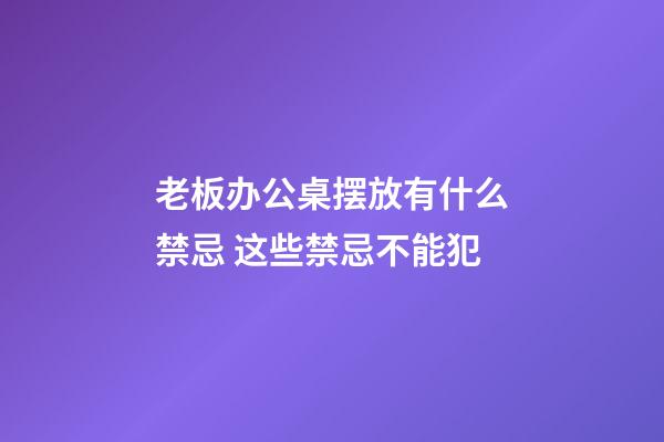 老板办公桌摆放有什么禁忌 这些禁忌不能犯